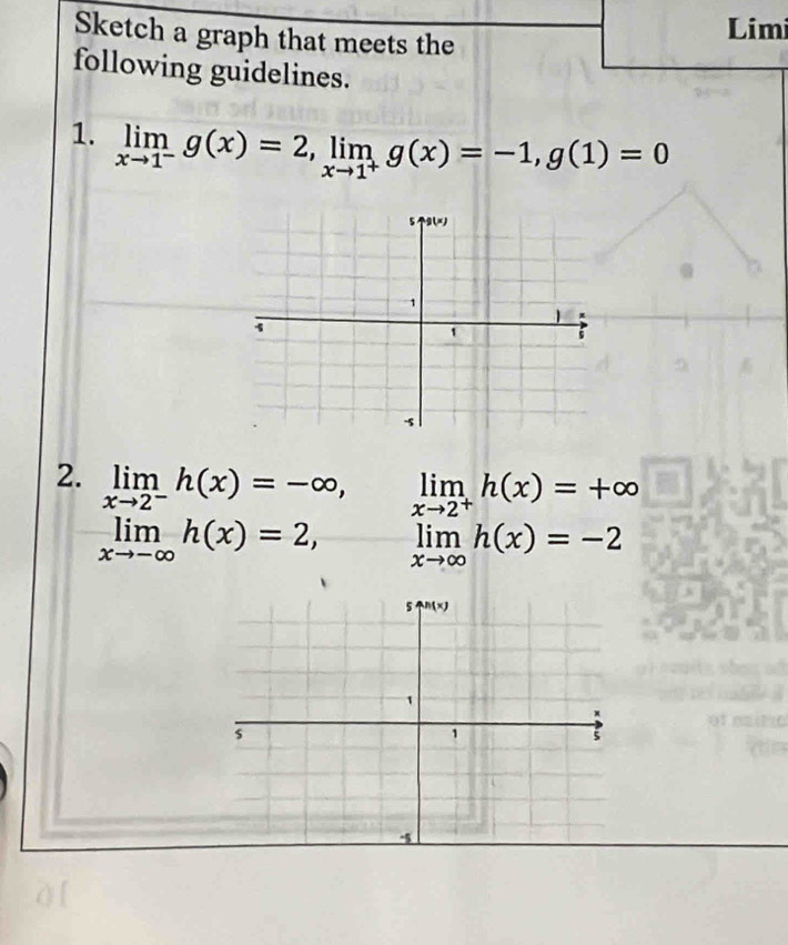 Sketch a graph that meets the
Limi
following guidelines.
1. limlimits _xto 1^-g(x)=2,limlimits _xto 1^+g(x)=-1,g(1)=0
2. limlimits _xto 2^-h(x)=-∈fty , limlimits _xto 2^+h(x)=+∈fty
limlimits _xto -∈fty h(x)=2, limlimits _xto ∈fty h(x)=-2