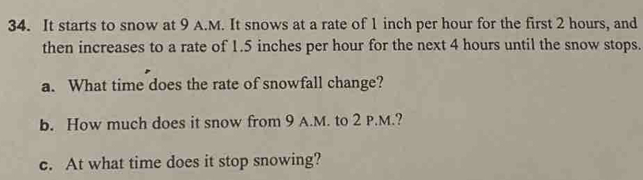 It starts to snow at 9 A.M. It snows at a rate of 1 inch per hour for the first 2 hours, and 
then increases to a rate of 1.5 inches per hour for the next 4 hours until the snow stops. 
a. What time does the rate of snowfall change? 
b. How much does it snow from 9 A.M. to 2 P.M.? 
c. At what time does it stop snowing?