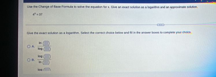 Use the Change of Base Formula to solve the equation for x. Give an exact solution as a logarithm and an approximate solution.
4^x=37
Give the exact solution as a logarithm. Select the correct choice below and fill in the answer boxes to complete your choice.
A. frac ln (□ )log (□ )
B.  log (□ )/ln (□ ) 
log (□ )