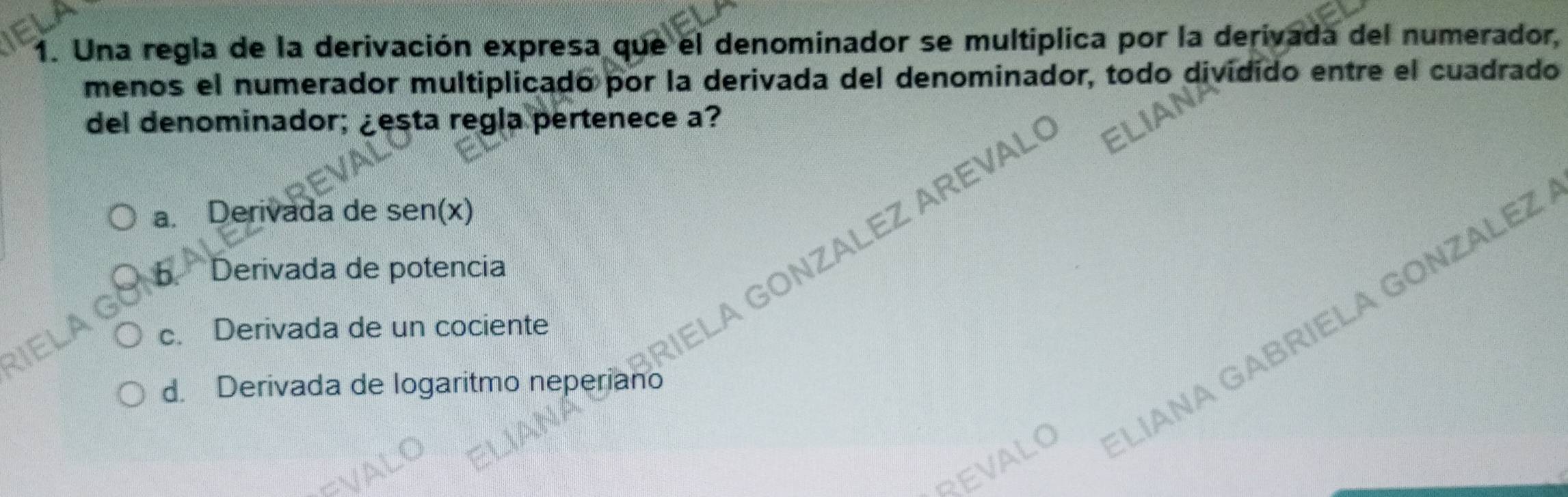 Una regla de la derivación expresa que el denominador se multiplica por la derivada del numerador
menos el numerador multiplicado por la derivada del denominador, todo dividido entre el cuadrado
del denominador; ¿esta regla pertenece a?
a. Derivada de sen(x)
ELA GONZALEZ AREVAL
b Derivada de potencia
RIELAG
c. Derivada de un cociente
REVALO LÍANA GABRIELA GONZALEZ
d. Derivada de logaritmo neperiano