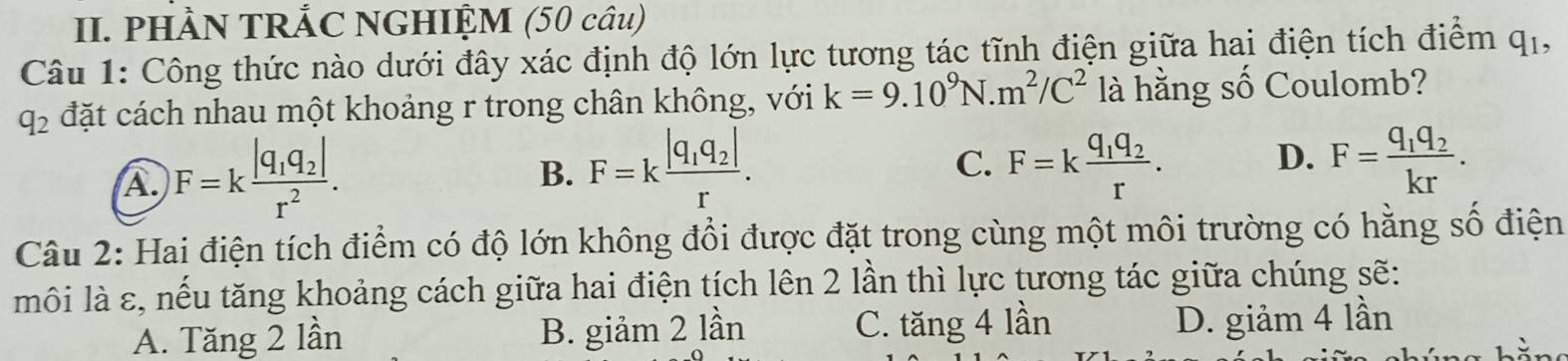 PHÀN TRẢC NGHIỆM (50 câu)
Câu 1: Công thức nào dưới đây xác định độ lớn lực tương tác tĩnh điện giữa hai điện tích điểm q_1,
q_2 đặt cách nhau một khoảng r trong chân không, với k=9.10^9N.m^2/C^2 là hằng số Coulomb?
A F=kfrac |q_1q_2|r^2.
B. F=kfrac |q_1q_2|r. F=kfrac q_1q_2r. D. F=frac q_1q_2kr. 
C.
Câu 2: Hai điện tích điểm có độ lớn không đổi được đặt trong cùng một môi trường có hằng số điện
môi là ε, nếu tăng khoảng cách giữa hai điện tích lên 2 lần thì lực tương tác giữa chúng sẽ:
A. Tăng 2 lần B. giảm 2 lần C. tăng 4lar
D. giảm 4 lần