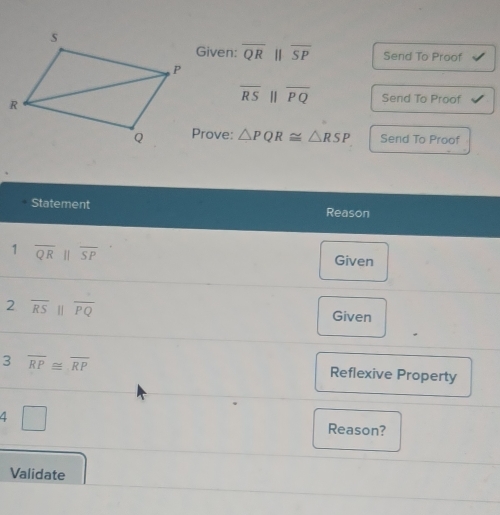 Given: overline QRparallel overline SP Send To Proof
overline RS||overline PQ Send To Proof 
Prove: △ PQR≌ △ RSP Send To Proof 
Statement Reason 
1 overline QR||overline SP
Given 
2 overline RS||overline PQ
Given 
3 overline RP≌ overline RP
Reflexive Property 
4 □ 
Reason? 
Validate