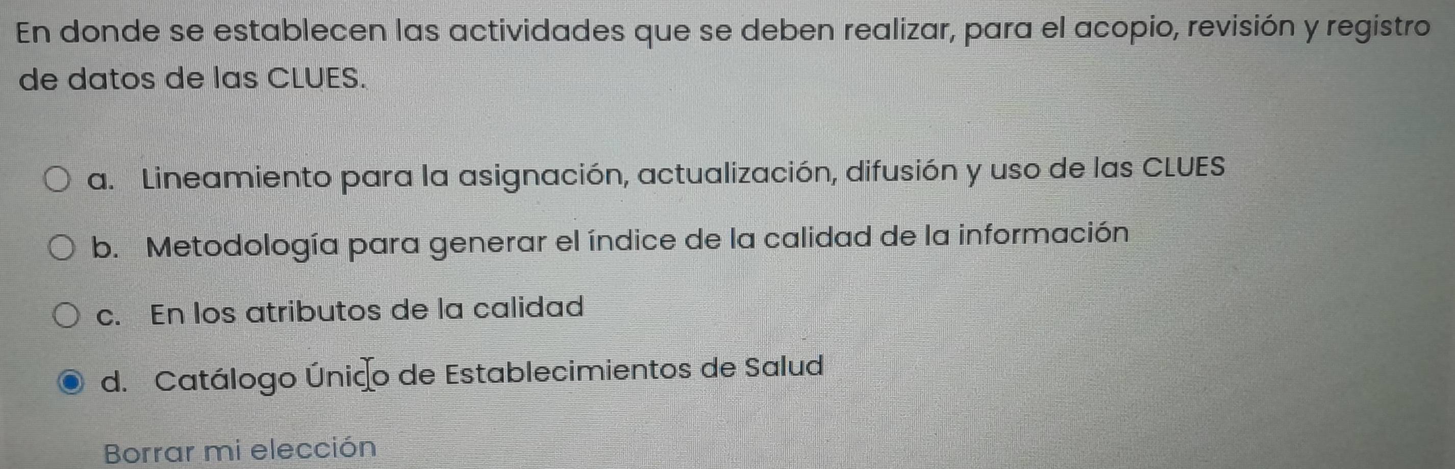 En donde se establecen las actividades que se deben realizar, para el acopio, revisión y registro
de datos de las CLUES.
a. Lineamiento para la asignación, actualización, difusión y uso de las CLUES
b. Metodología para generar el índice de la calidad de la información
c. En los atributos de la calidad
d. Catálogo Únido de Establecimientos de Salud
Borrar mi elección