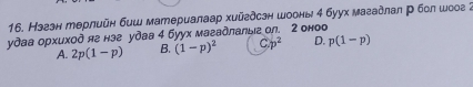 Нзгзн терлийн биш материалаар хийгдсзн шооны 4 буух мазадлал р бол шоог ;
удаа орхиход яе нэе удаа 4 буух магадлалыа ол. 2 оноо
A. 2p(1-p) B. (1-p)^2 C p^2 D. p(1-p)