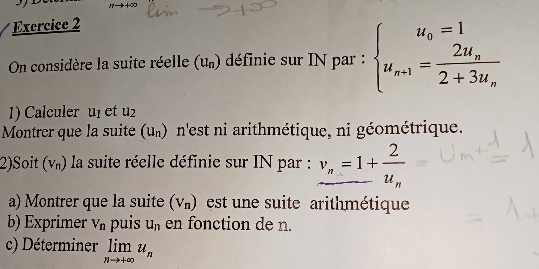 nto +∈fty
Exercice 2 
On considère la suite réelle (u_n) définie sur IN par : beginarrayl u_0=1 u_n+1=frac 2u_n2+3u_nendarray.
1) Calculer u_1 et u_2
Montrer que la suite (u_n) n'est ni arithmétique, ni géométrique. 
2)Soit (V_n) la suite réelle définie sur IN par : v_n=1+frac 2u_n
a) Montrer que la suite (V_n) est une suite arithmétique 
b) Exprimer V_n puis u_n en fonction de n. 
c) Déterminer limlimits _nto +∈fty u_n