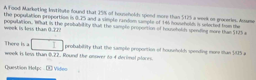 A Food Marketing Institute found that 25% of households spend more than $125 a week on groceries. Assume 
the population proportion is 0.25 and a simple random sample of 146 households is selected from the 
population. What is the probability that the sample proportion of households spending more than $125 a
week is less than 0.22? 
There is a probability that the sample proportion of households spending more than $125 a
week is less than 0.22. Round the answer to 4 decimal places. 
Question Help: p Video