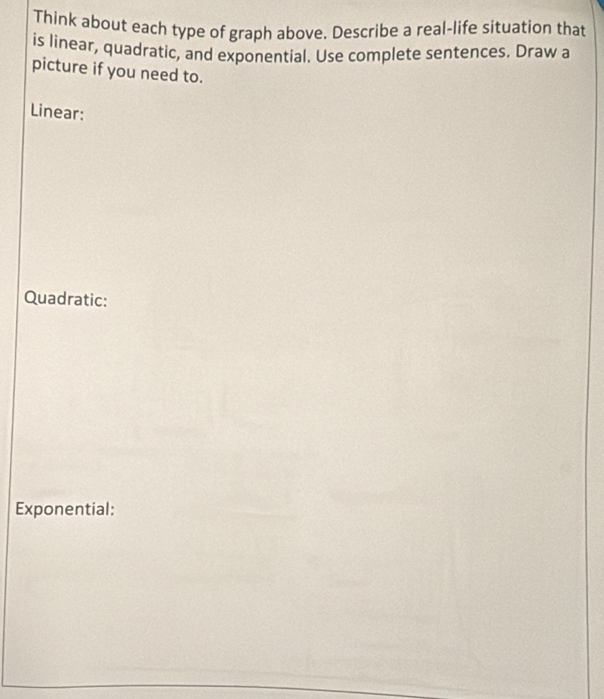 Think about each type of graph above. Describe a real-life situation that 
is linear, quadratic, and exponential. Use complete sentences. Draw a 
picture if you need to. 
Linear: 
Quadratic: 
Exponential: