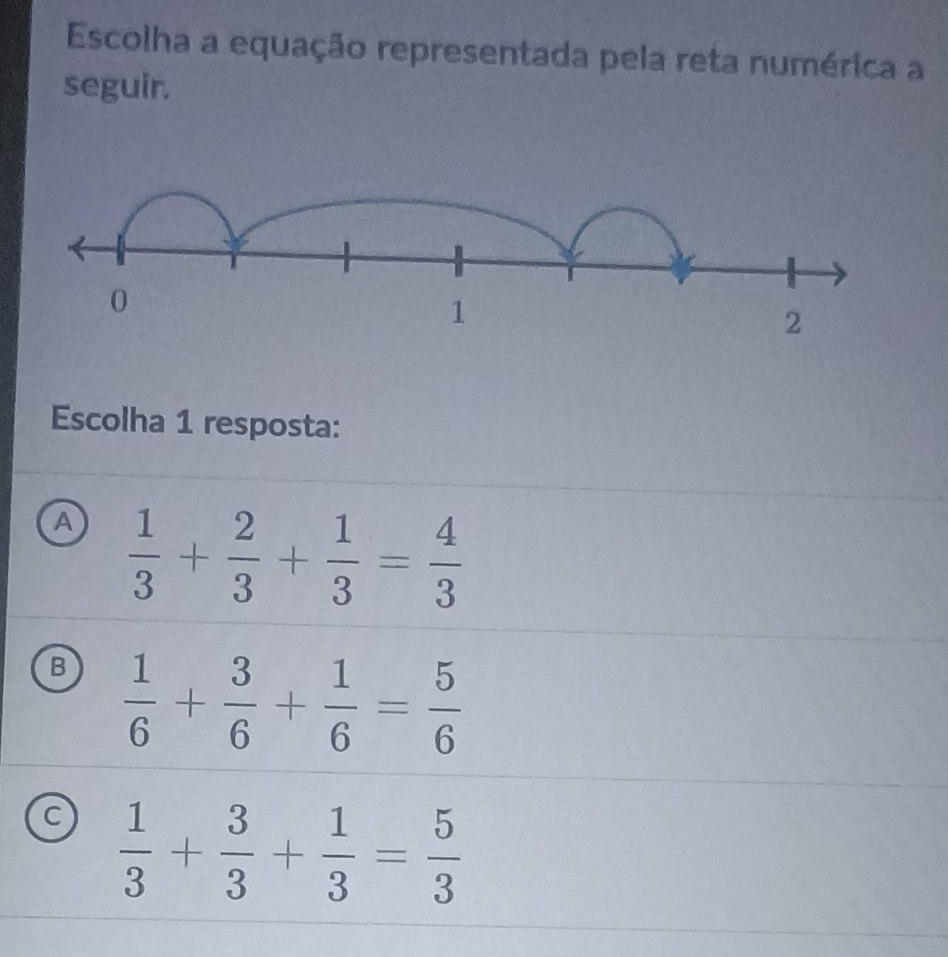 Escolha a equação representada pela reta numérica a
seguir.
Escolha 1 resposta:
A  1/3 + 2/3 + 1/3 = 4/3 
B  1/6 + 3/6 + 1/6 = 5/6 
C  1/3 + 3/3 + 1/3 = 5/3 