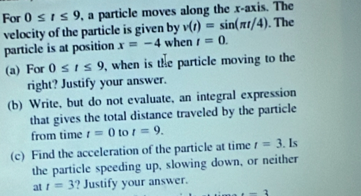 For 0≤ t≤ 9 , a particle moves along the x-axis. The 
velocity of the particle is given by v(t)=sin (π t/4). The 
particle is at position x=-4 when t=0. 
(a) For 0≤ t≤ 9 , when is the particle moving to the 
right? Justify your answer. 
(b) Write, but do not evaluate, an integral expression 
that gives the total distance traveled by the particle 
from time t=0 to t=9. 
(c) Find the acceleration of the particle at time t=3. Is 
the particle speeding up, slowing down, or neither 
at t=3 ? Justify your answer..-3