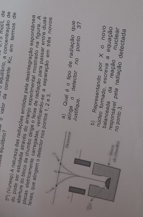 6,75 mol/L de 
O O equilíbrio, a concentração de 
3se équilíbrio? À é valor da constante Kc, em termos de
5^a) (Vunesp) A natureza das radiações emitidas pela desintegração espontânea 
do pode ser estudada através do arranjo experimental mostrado na figura. A 
abertura do bloco de chumbo dirige o feixe de radiação para passar entre duas 
feixes, que atingem o detectntos 1, 2 e 3. placas eletricamente carregadas, verificando-se a separação em três novos 
a) Qual é o tipo de radiação que 
atinge o detector no ponto 3? 
Justifique. 
) Representando por X o novo 
úcleo formado, escreva a equação 
alanceada da reação nuclear 
sponsável pela radiação detectada 
ponto 3.