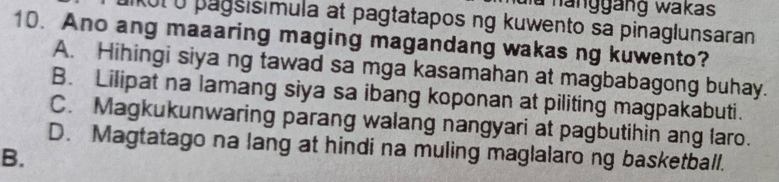 ahanggäng wakas
Kut ở pagsisimula at pagtatapos ng kuwento sa pinaglunsaran
10. Ano ang maaaring maging magandang wakas ng kuwento?
A. Hihingi siya ng tawad sa mga kasamahan at magbabagong buhay.
B. Lilipat na lamang siya sa ibang koponan at piliting magpakabuti.
C. Magkukunwaring parang walang nangyari at pagbutihin ang laro.
D. Magtatago na lang at hindi na muling maglalarong basketball.
B.