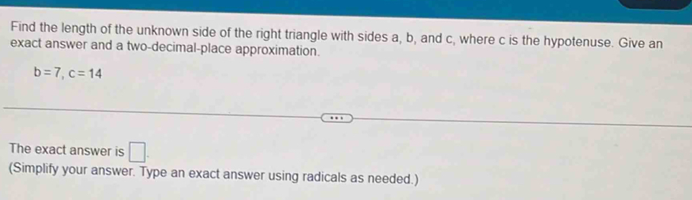 Find the length of the unknown side of the right triangle with sides a, b, and c, where c is the hypotenuse. Give an 
exact answer and a two-decimal-place approximation.
b=7, c=14
The exact answer is □ . 
(Simplify your answer. Type an exact answer using radicals as needed.)