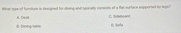 What type of furniture is designed for dining and typically consists of a flat surface supported by legs?
A. Desk C. Sideboard
B. Dining table D. Sofa