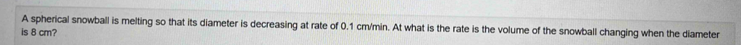 A spherical snowball is melting so that its diameter is decreasing at rate of 0.1 cm/min. At what is the rate is the volume of the snowball changing when the diameter 
is 8 cm?