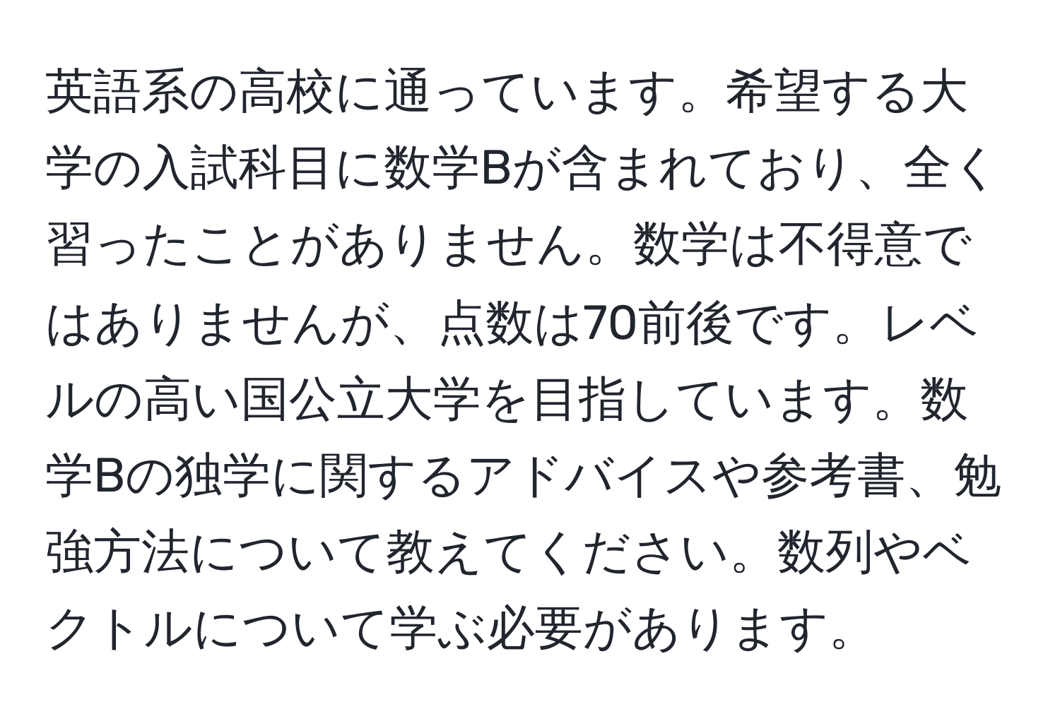 英語系の高校に通っています。希望する大学の入試科目に数学Bが含まれており、全く習ったことがありません。数学は不得意ではありませんが、点数は70前後です。レベルの高い国公立大学を目指しています。数学Bの独学に関するアドバイスや参考書、勉強方法について教えてください。数列やベクトルについて学ぶ必要があります。