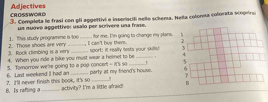 Adjectives 
CROSSWORD 
3. Completa le frasi con gli aggettivi e inseriscili nello schema. Nella colonna colorata scoprirai 
un nuovo aggettivo: usalo per scrivere una frase. 
1. This study programme is too_ for me. I'm going to change my plans. 1 
2. Those shoes are very _I can't buy them. 2 
3. Rock climbing is a very_ sport: it really tests your skills! 3 
4. When you ride a bike you must wear a helmet to be _. 4 
5. Tomorrow we’re going to a pop concert - it's so _5 
6. Last weekend I had an _party at my friend's house. 
6 
7. I'll never finish this book, it's so _7 
8. Is rafting a _activity? I'm a little afraid! 8