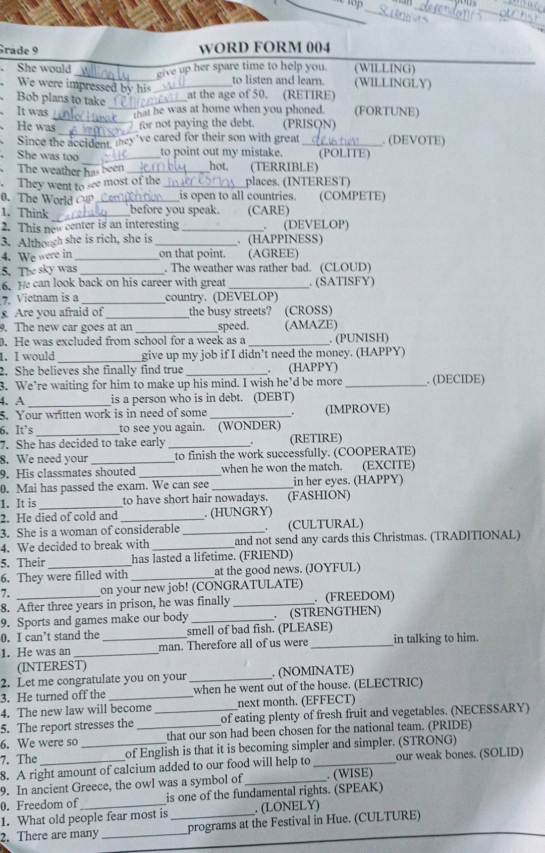 Grade 9 WORD FORM 004
She would (WILLING)
_give up her spare time to help you.
We were impressed by his_
to listen and learn. (WILLINGLY)
Bob plans to take_
at the age of 50. (RETIRE)
It was _(FORTUNE)
that he was at home when you phoned.
_
a He was
for not paying the debt. (PRISQN)
、 Since the accident, they've cared for their son with great _. (DEVOTE)
_
She was too _to point out my mistake. (POLITE)
hot.
The weather has been _(TERRIBLE)
.They went to see most of the _places. (INTEREST)
0. The World    _is open to all countries. (COMPETE)
1. Think _before you speak. (CARE)
2. This new center is an interesting _、 (DEVELOP)
3. Although she is rich, she is _. (HAPPINESS)
4. We were in _on that point. (AGREE)
5. The sky was_ . The weather was rather bad. (CLOUD)
6. He can look back on his career with great _. (SATISFY)
7. Vietnam is a _country. (DEVELOP)
. Are you afraid of _the busy streets? (CROSS)
9. The new car goes at an __speed. (AMAZE)
0. He was excluded from school for a week as a _. (PUNISH)
1. I would_ give up my job if I didn’t need the money. (HAPPY)
2. She believes she finally find true _. (HAPPY)
3. We’re waiting for him to make up his mind. I wish he’d be more _. (DECIDE)
4. A_ is a person who is in debt. (DEBT)
5. Your written work is in need of some _. (IMPROVE)
6. It`s _to see you again. (WONDER)
7. She has decided to take early_ (RETIRE)
8. We need your _to finish the work successfully. (COOPERATE)
9. His classmates shouted _when he won the match. (EXCITE)
0. Mai has passed the exam. We can see _in her eyes. (HAPPY)
1. It is _to have short hair nowadays. (FASHION)
2. He died of cold and _. (HUNGRY)
3. She is a woman of considerable _. (CULTURAL)
4. We decided to break with _and not send any cards this Christmas. (TRADITIONAL)
5. Their has lasted a lifetime. (FRIEND)
6. They were filled with _at the good news. (JOYFUL)
7. on your new job! (CONGRATULATE)
8. After three years in prison, he was finally _. (FREEDOM)
9. Sports and games make our body_ . (STRENGTHEN)
0. I can’t stand the smell of bad fish. (PLEASE)
1. He was an __man. Therefore all of us were _in talking to him.
(INTEREST)
2. Let me congratulate you on your _. (NOMINATE)
3. He turned off the _when he went out of the house. (ELECTRIC)
4. The new law will become next month. (EFFECT)
5. The report stresses the _of eating plenty of fresh fruit and vegetables. (NECESSARY)
6. We were so _that our son had been chosen for the national team. (PRIDE)
7. The _of English is that it is becoming simpler and simpler. (STRONG)
8. A right amount of calcium added to our food will help to_ our weak bones. (SOLID)
9. In ancient Greece, the owl was a symbol of_ . (WISE)
0. Freedom of is one of the fundamental rights. (SPEAK)
1. What old people fear most is _. (LONELY)
2. There are many _programs at the Festival in Hue. (CULTURE)