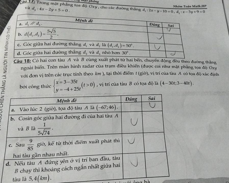 ng mặt pháng
Tâu 17: Trong mặt phẳng tọa độ Oxy , cho các đường thắng d_1:2x-y-10=0,d_2:x-3y+9=0
và d_3:4x-2y+5=0.
Nhóm Toán Math.HP
Câu 18: Có hai con tàu A và B ùng xuất phát từ hai bến, chuyển động đều theo đường thắng
ngoài biển. Trên màn hình radar của trạm điều khiển (được coi như mặt phắng tọa độ Oxy
với đơn vị trên các trục tính theo km ), tại thời điểm t(gio) , vị trí của tàu A có tọa độ xác định
bởi công thức beginarrayl x=3-35t y=-4+25tendarray. (t>0) , vị trí của tàu B có tọa độ là (4-30t;3-40t).
tàu là 5,4(km).
T hà