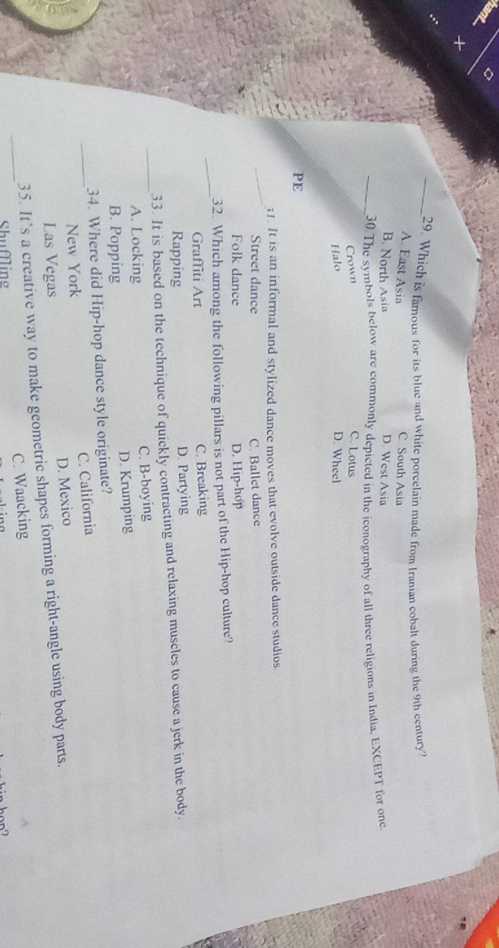 Which is famous for its blue and white porcelain made from Iranian cobalt during the 9th century?
A. East Asia C South Asia
B. North Asin D. West Asia
_30 The symbols below are commonly depicted in the iconography of all three religions in India, EXCEPT for one
Crown C. Lotus
Halo D. Wheel
PE
_
1. It is an informal and stylized dance moves that evolve outside dance studios.
Street dance C. Ballet dance
Folk dance D. Hip-hop
_
32. Which among the following pillars is not part of the Hip-hop culture?
Graffiti Art C. Breaking
Rapping D. Partying
_
33. It is based on the technique of quickly contracting and relaxing muscles to cause a jerk in the body.
A. Locking C. B-boying
B. Popping D. Krumping
34. Where did Hip-hop dance style originate?
_New York C. California
Las Vegas D. Mexico
35. It’s a creative way to make geometric shapes forming a right-angle using body parts.
_Shuffling C. Waacking