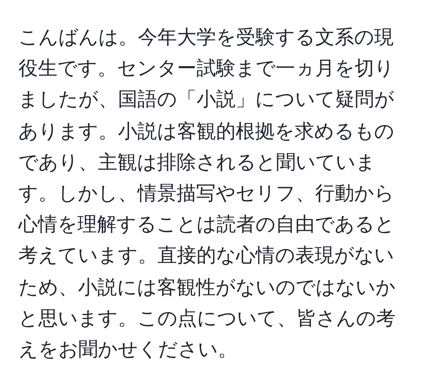 こんばんは。今年大学を受験する文系の現役生です。センター試験まで一ヵ月を切りましたが、国語の「小説」について疑問があります。小説は客観的根拠を求めるものであり、主観は排除されると聞いています。しかし、情景描写やセリフ、行動から心情を理解することは読者の自由であると考えています。直接的な心情の表現がないため、小説には客観性がないのではないかと思います。この点について、皆さんの考えをお聞かせください。