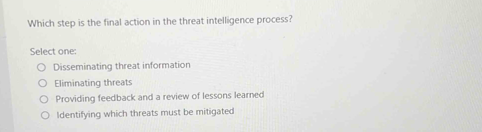 Which step is the final action in the threat intelligence process?
Select one:
Disseminating threat information
Eliminating threats
Providing feedback and a review of lessons learned
Identifying which threats must be mitigated