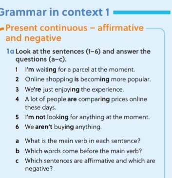 Grammar in context 1 
Present continuous - affirmative 
and negative 
1α Look at the sentences (1-6) and answer the 
questions - 0 
a-c). 
1 I'm waiting for a parcel at the moment. 
2 Online shopping is becoming more popular. 
3 We're just enjoying the experience. 
4 A lot of people are comparing prices online 
these days. 
5 I'm not looking for anything at the moment. 
6 We aren't buying anything. 
a What is the main verb in each sentence? 
b Which words come before the main verb? 
c Which sentences are affirmative and which are 
negative?