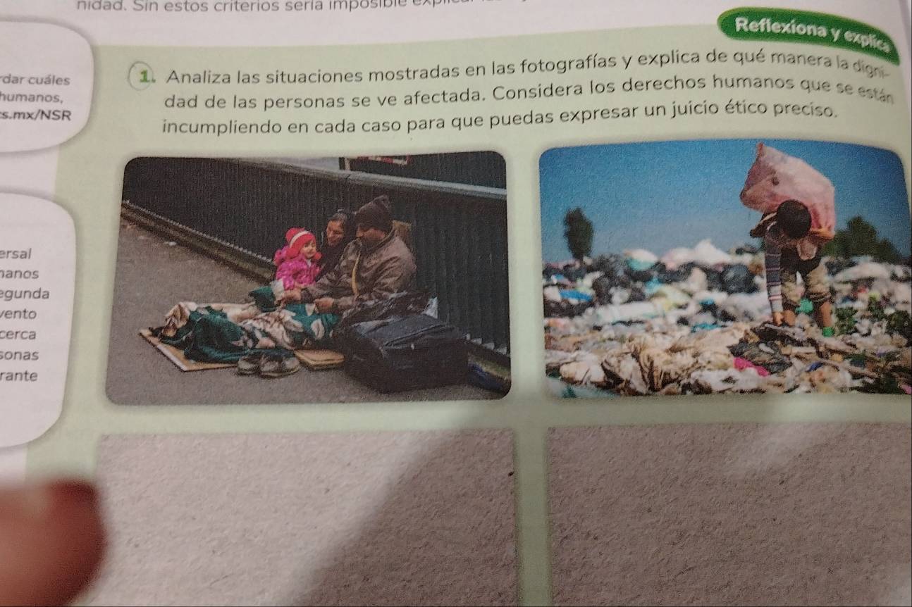 nidad. Sin estos criterios sería imposible e 
Reflexiona y explic 
dar cuáles 1. Analiza las situaciones mostradas en las fotografías y explica de qué manera la dign 
humanos, 
s.mx/NSR dad de las personas se ve afectada. Considera los derechos humanos que se eán 
incumpliendo en cada caso para que puedas expresar un juício ético preciso. 
ersal 
anos 
gunda 
vento 
cerca 
sonas 
rante