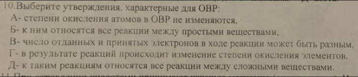 1.Выбериτе утвержления. характерные дя ОΒP:
A- степени окисления атомов в ОBP не изменяюотся.
Б-к ним относятся все реакции межлу простьми вешествами,
В- число отланных и πринятых электроноввхоле реакции может быть разным,
Γ- в результате реакций лроисхолит изменение стелени окисления элементов.
Д-к таким реакциям относятся все реакции межлу сложными вешествами.