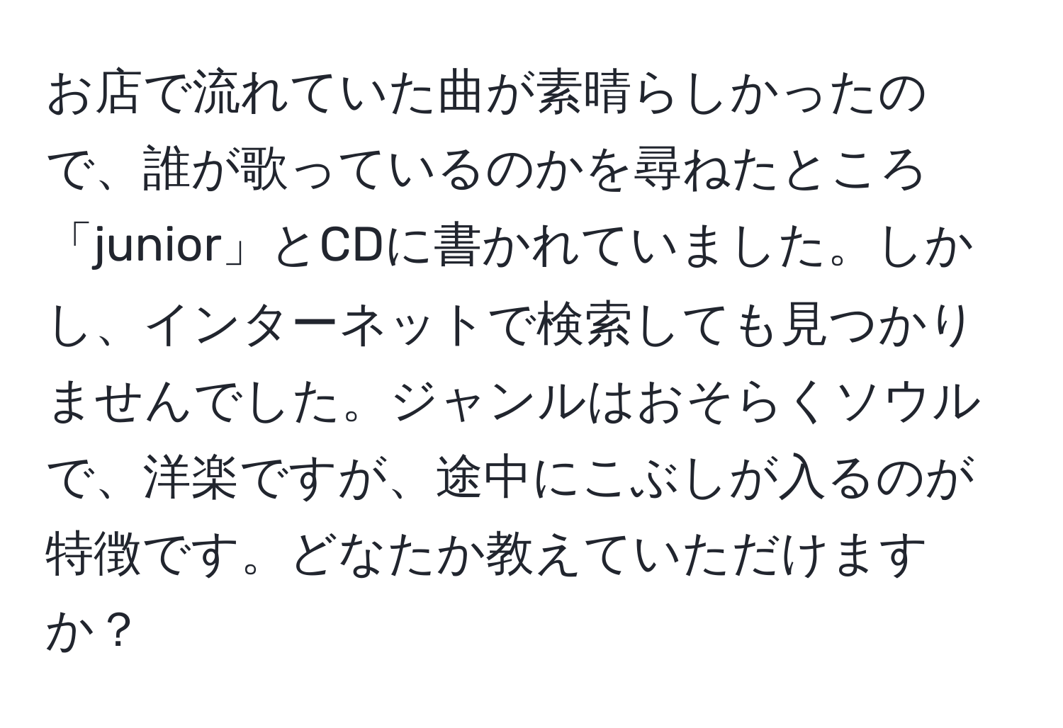 お店で流れていた曲が素晴らしかったので、誰が歌っているのかを尋ねたところ「junior」とCDに書かれていました。しかし、インターネットで検索しても見つかりませんでした。ジャンルはおそらくソウルで、洋楽ですが、途中にこぶしが入るのが特徴です。どなたか教えていただけますか？