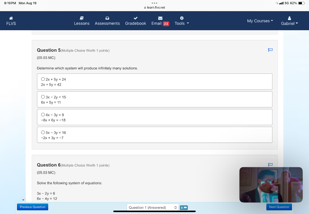 8:19PM Mon Aug 19 I 5G 62%
≌ learn.flvs.net
FLVS Lessons Assessments Gradebook Email Tools My Courses Gabriel
Question 5(Multiple Choice Worth 1 points)
(05.03 MC)
Determine which system will produce infinitely many solutions.
2x+5y=24
2x+5y=42
3x-2y=15
6x+5y=11
4x-3y=9
-8x+6y=-18
5x-3y=16
-2x+3y=-7
Question 6(Multiple Choice Worth 1 points)
(05.03 MC)
Solve the following system of equations:
3x-2y=6
6x-4y=12
Previous Question Question 1 (Answered) Next Question