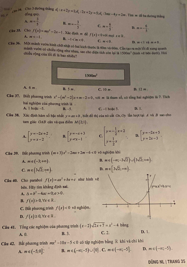 Giải r  Cầu 34. Cho 3 đường thẳng
90. r đồng quy. d_1:x+2y=1;d_2:2x+2y=5;d_3:3mx-4y=2m. Tìm m để ba đường thẳng
A. m= 3/5 . B. m=- 3/5 . C. m= 6/5 . D. m=- 6/5 .
Câu 35. Cho f(x)=mx^2-2x-1. Xác định m đề f(x)<0</tex> với mọi x∈ R.
A. m B. -1 C. m<0. D. m<1</tex> và m!= 0.
Câu 36. Một mảnh vườn hình chữ nhật có hai kích thước là 40m và 60m. Cần tạo ra một lối đi xung quanh
mành vườn có chiều rộng như nhau, sao cho diện tích còn lại là 1500m^2 (hình vẽ bên dưới), Hỏi
chiều rộng của lối đi là bao nhiêu?
1500m^2
A. 6 m . B. 5 m . C. 10 m . D. 12 m .
Câu 37. Biết phương trình x^2-(m^2-2)x+m-2=0 , với m là tham số, có tổng hai nghiệm là 7. Tích
hai nghiệm của phương trình là
A. 1 hoặc -5. B. -5. C. -1 hoặc 5. D. 1.
Câu 38. Xác định hàm số bậc nhất y=ax+b , biết đồ thị của nó cắt Ox,Oy lần lượt tại A và B sao cho
tam giác OAB cân và qua điểm M(2;1).
A. beginarrayl y=-2x+2 y=x-2endarray. . B. beginarrayl y=-x+3 y=x-1endarray. . C beginarrayl y=- 1/2 x+2 y= 1/2 xendarray. . D. beginarrayl y=-2x+5 y=2x-3endarray. .
Câu 39. Bất phương trình (m+3)x^2-2mx+2m-6<0</tex> vô nghiệm khi
A. m∈ (-3;+∈fty ).
B. m∈ (-∈fty ;-3sqrt(2))∪ (3sqrt(2);+∈fty ).
D.
C. m∈ (3sqrt(2);+∈fty ). m∈ [3sqrt(2);+∈fty ).
Câu 40. Cho parabol f(x)=ax^2+bx+c như hình v 
bên. Hãy tìm khẳng định sai.
A. △ =b^2-4ac=0;a>0.
B. f(x)>0,forall x∈ R.
C. Bất phương trình f(x)<0</tex> vô nghiệm.
D. f(x)≥ 0,forall x∈ R.
Câu 41. Tổng các nghiệm của phương trình (x-2)sqrt(2x+7)=x^2-4 bằng
A. 0. B. 3. C. 2.
D. 1.
Câu 42. Bất phương trình mx^2-10x-5<0</tex> có tập nghiệm bằng R khi và chỉ khi
A. m∈ (-5;0]. B. m∈ (-∈fty ;-5)∪  0. C. m∈ (-∈fty ;-5]. D. m∈ (-∈fty ;-5).
DÜNG NL | TRANG 35