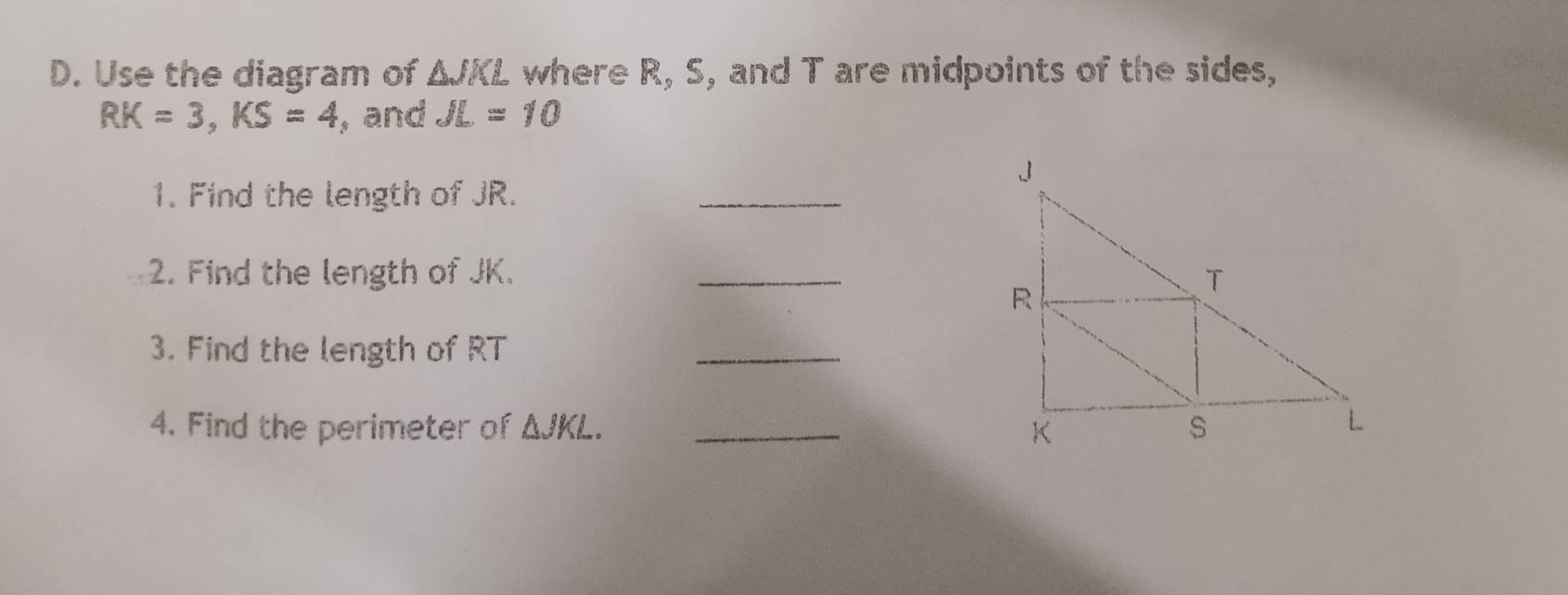 Use the diagram of △ JKL where R, S, and T are midpoints of the sides,
RK=3, KS=4 , and JL=10
_ 
1. Find the length of JR. 
2. Find the length of JK. _ 
3. Find the length of RT
_ 
4. Find the perimeter of △ JKL. _