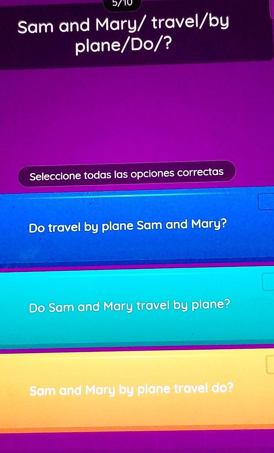 5/10 
Sam and Mary/ travel/by 
plane/Do/? 
Seleccione todas las opciones correctas 
Do travel by plane Sam and Mary? 
Do Sam and Mary travel by plane? 
Sam and Mary by plane travel do?