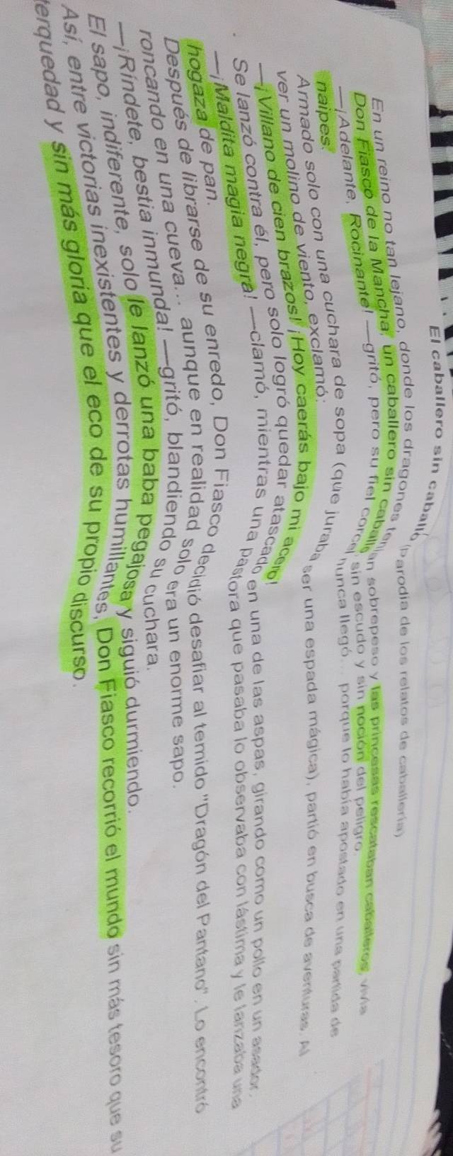 El caballero sin caballo 
Parodia de los relatos de caballería) 
En un reino no tan lejano, donde alf ero alanes laran sobrepeço v ina cuda del dateataban cabalero v 
Don Fiasco de la Mancha, un caballero sin caball, in sol cudo y sin noción del peligro 
Adelante, Rocinantel -gritó, pero su fiel corca fnca llegó porque lo había apostado en una partida de 
naipes. 
Armado solo con una cuchara de sopa (que juraba ser una espada mágica), partió en busca de aventuras. A 
ver un molino de viento, exclamó; 
--¡Villano de cien brazos! ¡Hoy caerás bajo mi acero! 
Se lanzó contra el, pero solo logró quedar atascadó en una de las aspas, girando como un pollo en un asaco 
—¡Maldita magia negra! —clamó, mientras una pastora que pasaba lo observaba con lástima y le lanzaba una 
hogaza de pan. 
Después de librarse de su enredo, Don Fiasco decidió desafiar al temido 'Dragón del Pantano''. Lo encontró 
roncando en una cueva... aunque en realidad solo era un enorme sapo 
—¡Ríndete, bestia inmunda! —gritó, blandiendo su cuchara. 
El sapo, indiferente, solo le lanzó una baba pegajosa y siguió durmiendo. 
Así, entre victorias inexistentes y derrotas humillantes. Don Fiasco recorrió el mundo sin más tesoro que su 
terquedad y sin más gloría que el eco de su propío discurso.