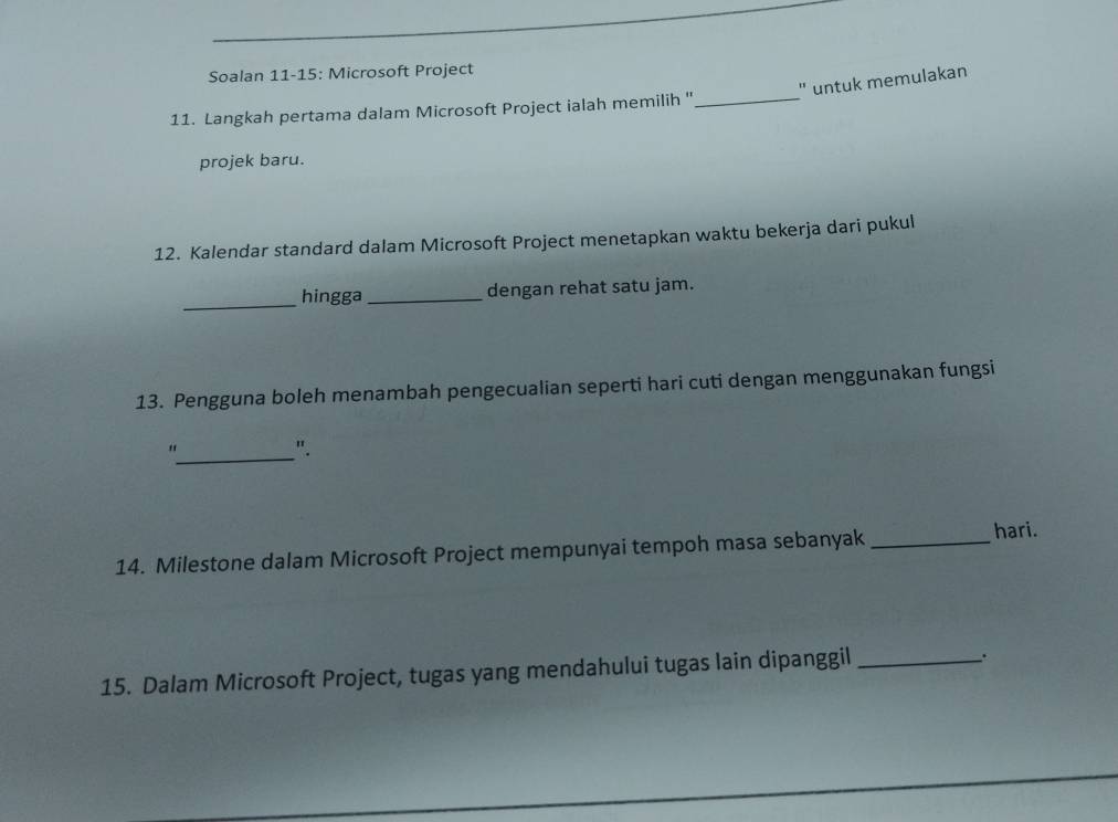 Soalan 11-15: Microsoft Project 
" untuk memulakan 
11. Langkah pertama dalam Microsoft Project ialah memilih ''_ 
projek baru. 
12. Kalendar standard dalam Microsoft Project menetapkan waktu bekerja dari pukul 
_hingga _dengan rehat satu jam. 
13. Pengguna boleh menambah pengecualian seperti hari cuti dengan menggunakan fungsi 
_" 
". 
14. Milestone dalam Microsoft Project mempunyai tempoh masa sebanyak_ 
hari. 
15. Dalam Microsoft Project, tugas yang mendahului tugas lain dipanggil_ 
.