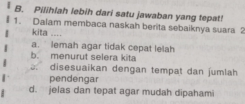 Pilihlah lebih dari satu jawaban yang tepat!
1. Dalam membaca naskah berita sebaiknya suara 2
kita ....
a. lemah agar tidak cepat lelah
b. menurut selera kita. disesuaikan dengan tempat dan jumlah
: pendengar
d. jelas dan tepat agar mudah dipahami