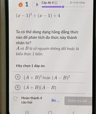 Cấp độ 4 ① 2 /4 kỷ năng
(x-1)^2+(x-1)+4
Ta có thể dùng dạng hằng đẳng thức
nào để phân tích đa thức này thành
nhân tử?
A và B là số nguyên không đổi hoặc là
biểu thức 1 biến.
Hãy chọn 1 đáp án:
A (A+B)^2 hoặc (A-B)^2
B (A+B)(A-B)
Hoàn thành 4
câu hòi Bỏ ... Kiếm tra kết ...