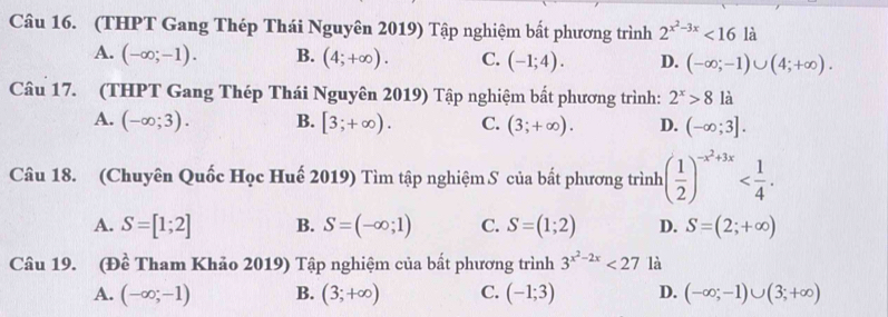 (THPT Gang Thép Thái Nguyên 2019) Tập nghiệm bất phương trình 2^(x^2)-3x<16</tex> là
A. (-∈fty ;-1). B. (4;+∈fty ). C. (-1;4). D. (-∈fty ;-1)∪ (4;+∈fty ). 
Câu 17. (THPT Gang Thép Thái Nguyên 2019) Tập nghiệm bất phương trình: 2^x>8 là
A. (-∈fty ;3). B. [3;+∈fty ). C. (3;+∈fty ). D. (-∈fty ;3]. 
Câu 18. (Chuyên Quốc Học Huế 2019) Tìm tập nghiệm S của bắt phương trình ( 1/2 )^-x^2+3x .
A. S=[1;2] B. S=(-∈fty ;1) C. S=(1;2) D. S=(2;+∈fty )
Câu 19. (Đề Tham Khảo 2019) Tập nghiệm của bất phương trình 3^(x^2)-2x<27</tex> là
A. (-∈fty ;-1) B. (3;+∈fty ) C. (-1;3) D. (-∈fty ;-1)∪ (3;+∈fty )