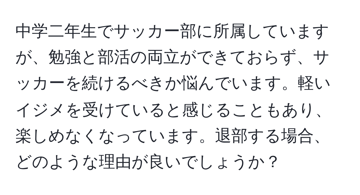 中学二年生でサッカー部に所属していますが、勉強と部活の両立ができておらず、サッカーを続けるべきか悩んでいます。軽いイジメを受けていると感じることもあり、楽しめなくなっています。退部する場合、どのような理由が良いでしょうか？