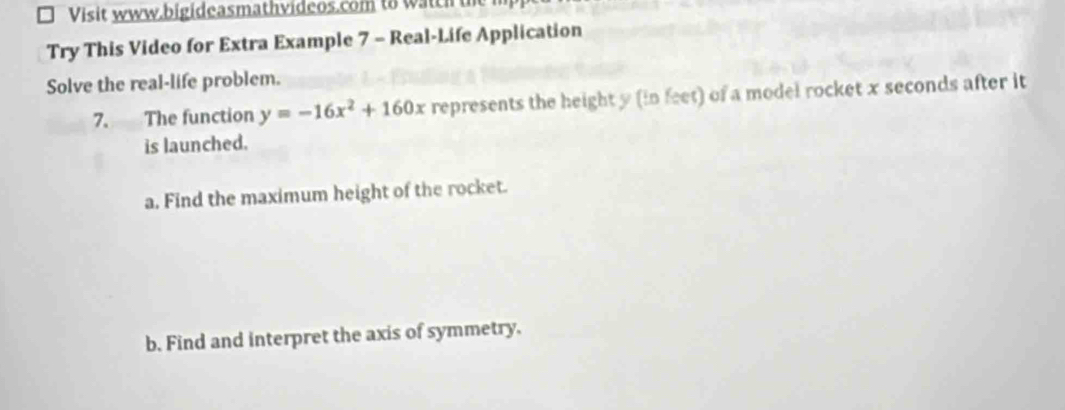 Visit www.bigideasmathvideos.com to watch the 
Try This Video for Extra Example 7 - Real-Life Application 
Solve the real-life problem. 
7. The function y=-16x^2+160x represents the height y (in feet) of a model rocket x seconds after it 
is launched. 
a. Find the maximum height of the rocket. 
b. Find and interpret the axis of symmetry.