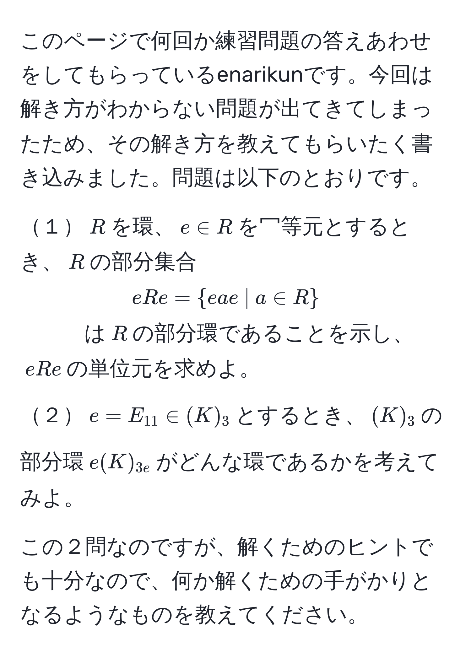 このページで何回か練習問題の答えあわせをしてもらっているenarikunです。今回は解き方がわからない問題が出てきてしまったため、その解き方を教えてもらいたく書き込みました。問題は以下のとおりです。

１$R$を環、$e ∈ R$を冖等元とするとき、$R$の部分集合
$eRe= eae  |  a ∈ R $
は$R$の部分環であることを示し、$eRe$の単位元を求めよ。
２$e=E_11 ∈ (K)_3$とするとき、$(K)_3$の部分環$e(K)_3e$がどんな環であるかを考えてみよ。

この２問なのですが、解くためのヒントでも十分なので、何か解くための手がかりとなるようなものを教えてください。