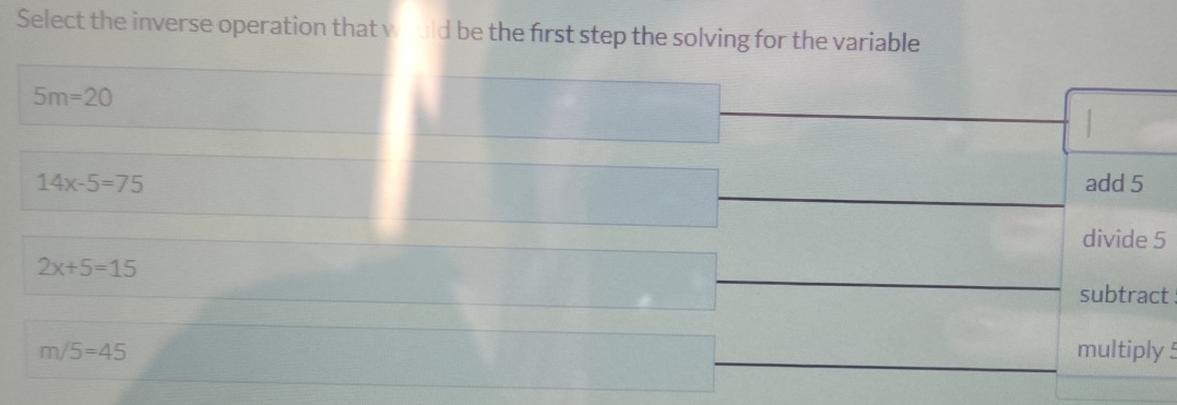 Select the inverse operation that would be the first step the solving for the variable
5m=20
14x-5=75 add 5
divide 5
2x+5=15
subtract
m/5=45 multiply !