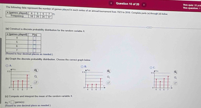 This question: 1 This quiz: 20 poi
The following data represent the number of games played in each series of an annual tournament from 1923 to 2018. Complete parts (a) through (d) below
(a) Construct a discrete probability distribution for the random variable X
laces as needed )
(b) Graph the discrete probability distribution. Choose the correct graph below
A.
B.
C.
P(x)
0 5
05
0
4 6
S 6 1
(c) Compute and interpret the mean of the random variable X
p_X=□ gama(s)
(Round to one decimal place as needed )