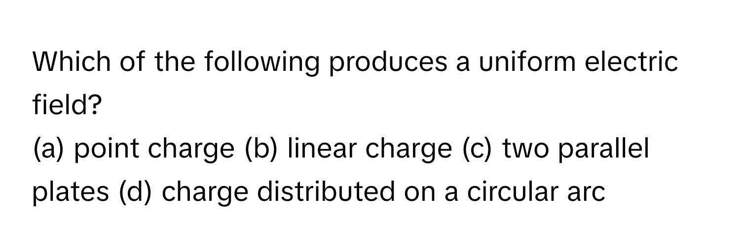 Which of the following produces a uniform electric field?

(a) point charge  (b) linear charge  (c) two parallel plates  (d) charge distributed on a circular arc