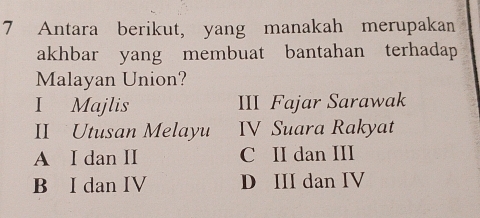 Antara berikut, yang manakah merupakan
akhbar yang membuat bantahan terhadap
Malayan Union?
I Majlis III Fajar Sarawak
II Utusan Melayu IV Suara Rakyat
A I dan II C II dan III
B I dan IV D III dan IV