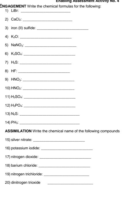 Enabling Assessment Activity No. 4 
ENGAGEMENT Write the chemical formulas for the following: 
1 _ □ 1 Br:_ 
2) CaCl_2 : _ 
3) iron (II) sulfide:_ 
4) K_2O : _ 
5) NaNO_3 : _ 
6) K_2SO _ 
7) H_2S _ 
8) HF "_ 
9) HNO_3 : _ 
10) HNO_2 : _ 
11) H_2SO 1° _ 
12) H_3PO _ 
13) N_2S _ 
14) PH_3 : _ 
ASSIMILATION Write the chemical name of the following compounds 
15) silver nitrate:_ 
16) potassium iodide:_ 
17) nitrogen dioxide:_ 
18) barium chloride:_ 
19) nitrogen trichloride:_ 
20) dinitrogen trioxide_