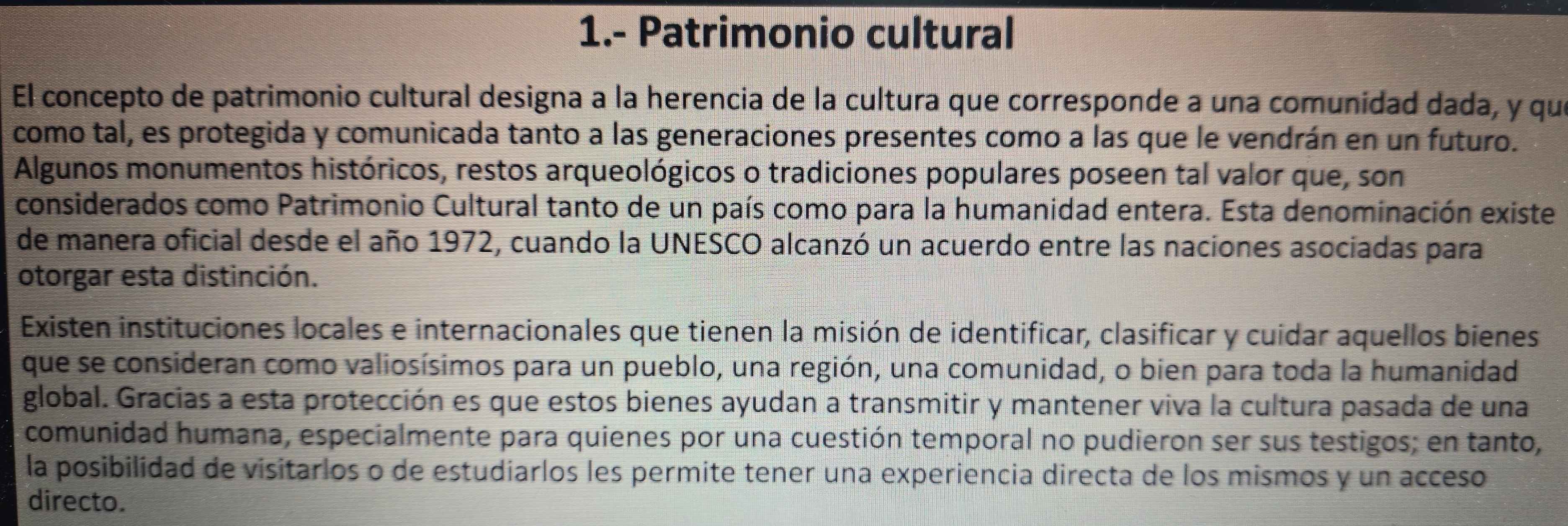 1.- Patrimonio cultural 
El concepto de patrimonio cultural designa a la herencia de la cultura que corresponde a una comunidad dada, y que 
como tal, es protegida y comunicada tanto a las generaciones presentes como a las que le vendrán en un futuro. 
Algunos monumentos históricos, restos arqueológicos o tradiciones populares poseen tal valor que, son 
considerados como Patrimonio Cultural tanto de un país como para la humanidad entera. Esta denominación existe 
de manera oficial desde el año 1972, cuando la UNESCO alcanzó un acuerdo entre las naciones asociadas para 
otorgar esta distinción. 
Existen instituciones locales e internacionales que tienen la misión de identificar, clasificar y cuídar aquellos bienes 
que se consideran como valiosísimos para un pueblo, una región, una comunidad, o bien para toda la humanidad 
global. Gracias a esta protección es que estos bienes ayudan a transmitir y mantener viva la cultura pasada de una 
comunidad humana, especialmente para quienes por una cuestión temporal no pudieron ser sus testigos; en tanto, 
la posibilidad de visitarlos o de estudiarlos les permite tener una experiencia directa de los mismos y un acceso 
directo.