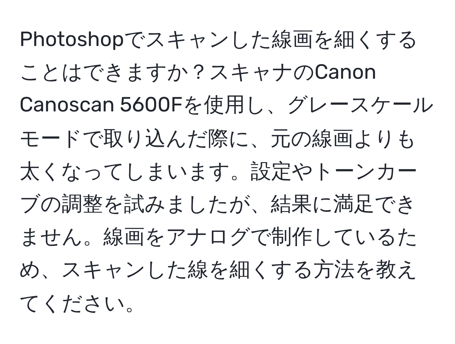 Photoshopでスキャンした線画を細くすることはできますか？スキャナのCanon Canoscan 5600Fを使用し、グレースケールモードで取り込んだ際に、元の線画よりも太くなってしまいます。設定やトーンカーブの調整を試みましたが、結果に満足できません。線画をアナログで制作しているため、スキャンした線を細くする方法を教えてください。