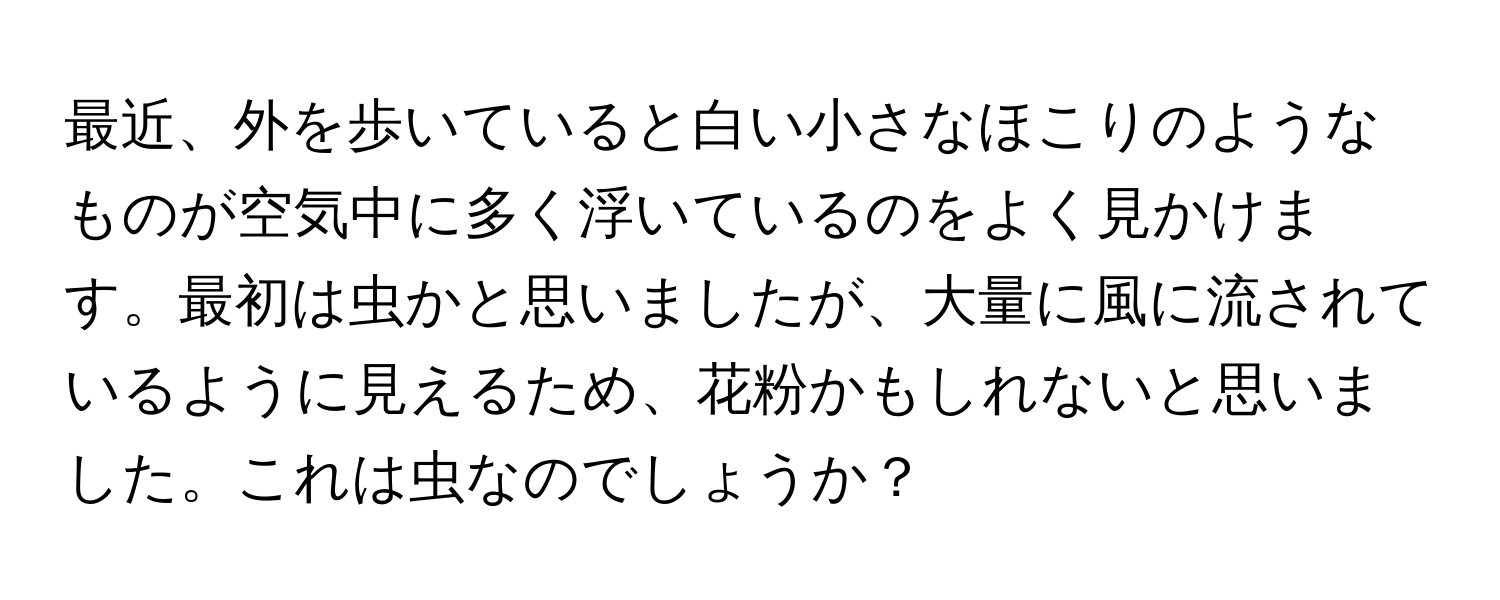 最近、外を歩いていると白い小さなほこりのようなものが空気中に多く浮いているのをよく見かけます。最初は虫かと思いましたが、大量に風に流されているように見えるため、花粉かもしれないと思いました。これは虫なのでしょうか？