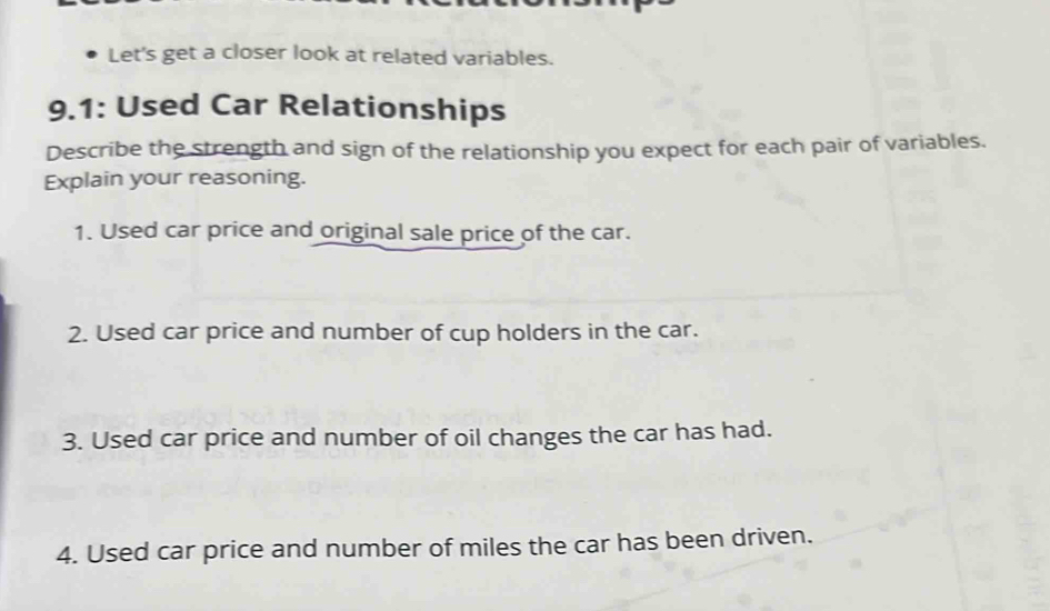 Let's get a closer look at related variables. 
9.1: Used Car Relationships 
Describe the strength and sign of the relationship you expect for each pair of variables. 
Explain your reasoning. 
1. Used car price and original sale price of the car. 
2. Used car price and number of cup holders in the car. 
3. Used car price and number of oil changes the car has had. 
4. Used car price and number of miles the car has been driven.